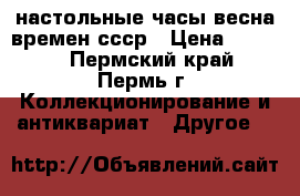 настольные часы весна времен ссср › Цена ­ 5 000 - Пермский край, Пермь г. Коллекционирование и антиквариат » Другое   